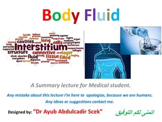 Body Fluid
A Summary lecture for Medical student.
Designed by: “Dr Ayub Abdulcadir Scek”
Any mistake about this lecture I’m here to apologize, because we are humans.
Any ideas or suggestions contact me.
‫التوفيق‬ ‫لكم‬ ‫اتمنى‬
 