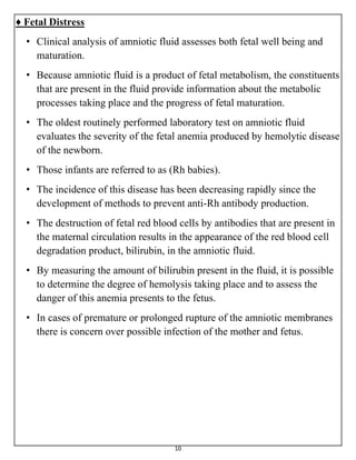 10
♦ Fetal Distress
• Clinical analysis of amniotic fluid assesses both fetal well being and
maturation.
• Because amniotic fluid is a product of fetal metabolism, the constituents
that are present in the fluid provide information about the metabolic
processes taking place and the progress of fetal maturation.
• The oldest routinely performed laboratory test on amniotic fluid
evaluates the severity of the fetal anemia produced by hemolytic disease
of the newborn.
• Those infants are referred to as (Rh babies).
• The incidence of this disease has been decreasing rapidly since the
development of methods to prevent anti-Rh antibody production.
• The destruction of fetal red blood cells by antibodies that are present in
the maternal circulation results in the appearance of the red blood cell
degradation product, bilirubin, in the amniotic fluid.
• By measuring the amount of bilirubin present in the fluid, it is possible
to determine the degree of hemolysis taking place and to assess the
danger of this anemia presents to the fetus.
• In cases of premature or prolonged rupture of the amniotic membranes
there is concern over possible infection of the mother and fetus.
 