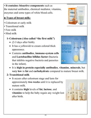 13
• It contains: bioactive components such as
the maternal antibodies, chemical mediator, vitamins,
enzymes and some types of white blood cells.
◘ Types of breast milk:
• Colostrum or early milk
• Transitional milk
• Fore milk
• Hind milk
1- Colostrum (Also called “the first milk”)
 (2-3 days after birth).
 It has a yellowish to cream colored thick
appearance.
 Contains antibodies, immune-system cells
and Lactobacillus bifidus factor (bacteria
that inhibits negative bacteria and parasites
in the infant).
 It is high in protein especially antibodies, vitamins, minerals, but
very low in fat and carbohydrate compared to mature breast milk.
2- Transitional milk
 It occurs after colostrum stage and lasts for
approximately two weeks until it is replaced by
mature milk.
 it contains high levels of fat, lactose, and
vitamins to help the baby regain any weight lost
after birth.
 