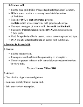14
3- Mature milk
 It is the final milk that is produced and lasts throughout lactation.
 90% is water, which is necessary to maintain hydration
of the infant.
 The other 10% is carbohydrates, protein,
and fats, which are necessary for both growth and energy.
 There are two types of mature milk: Foremilk and hindmilk.
 It contains Docosahexaenoic acids (DHA), long chain omega-
3 fatty acids.
 Used for synthesis of brain tissues, central nervous system and eyes.
 DHA and cholesterol not found in human milk substitutes.
◘ Proteins In Breast Milk
1-Casein:
 It is the main protein.
 It complexes with calcium thus promoting its absorption.
 These are present in breast milk in much lower concentration than
in cow's milk.
Mature Human Milk- CHO
♦ Lactose
– Disaccharide of galactose and glucose.
– Dominant carbohydrate in human milk.
– Enhances calcium absorption.
 