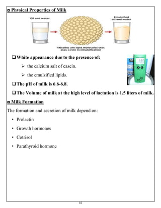 16
◘ Physical Properties of Milk
White appearance due to the presence of:
 the calcium salt of casein.
 the emulsified lipids.
The pH of milk is 6.6-6.8.
The Volume of milk at the high level of lactation is 1.5 liters of milk.
◘ Milk Formation
The formation and secretion of milk depend on:
• Prolactin
• Growth hormones
• Cotrisol
• Parathyroid hormone
 
