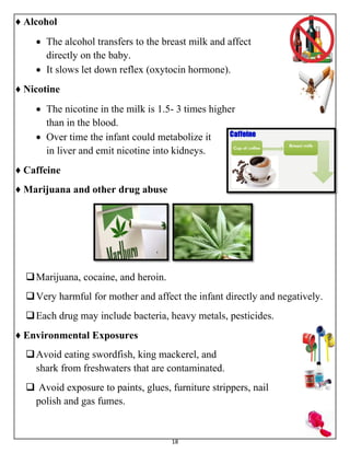 18
♦ Alcohol
 The alcohol transfers to the breast milk and affect
directly on the baby.
 It slows let down reflex (oxytocin hormone).
♦ Nicotine
 The nicotine in the milk is 1.5- 3 times higher
than in the blood.
 Over time the infant could metabolize it
in liver and emit nicotine into kidneys.
♦ Caffeine
♦ Marijuana and other drug abuse
Marijuana, cocaine, and heroin.
Very harmful for mother and affect the infant directly and negatively.
Each drug may include bacteria, heavy metals, pesticides.
♦ Environmental Exposures
Avoid eating swordfish, king mackerel, and
shark from freshwaters that are contaminated.
 Avoid exposure to paints, glues, furniture strippers, nail
polish and gas fumes.
 