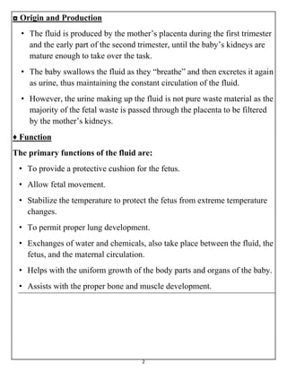 2
◘ Origin and Production
• The fluid is produced by the mother’s placenta during the first trimester
and the early part of the second trimester, until the baby’s kidneys are
mature enough to take over the task.
• The baby swallows the fluid as they “breathe” and then excretes it again
as urine, thus maintaining the constant circulation of the fluid.
• However, the urine making up the fluid is not pure waste material as the
majority of the fetal waste is passed through the placenta to be filtered
by the mother’s kidneys.
♦ Function
The primary functions of the fluid are:
• To provide a protective cushion for the fetus.
• Allow fetal movement.
• Stabilize the temperature to protect the fetus from extreme temperature
changes.
• To permit proper lung development.
• Exchanges of water and chemicals, also take place between the fluid, the
fetus, and the maternal circulation.
• Helps with the uniform growth of the body parts and organs of the baby.
• Assists with the proper bone and muscle development.
 