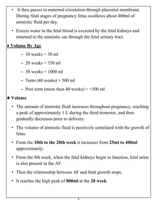 4
• It then passes to maternal circulation through placental membrane.
During final stages of pregnancy fetus swallows about 400ml of
amniotic fluid per day.
• Excess water in the fetal blood is excreted by the fetal kidneys and
returned to the amniotic sac through the fetal urinary tract.
♦ Volume By Age
– 10 weeks = 30 ml
– 20 weeks = 350 ml
– 38 weeks = 1000 ml
– Term (40 weeks) = 500 ml
– Post term (more than 40 weeks) = <500 ml
♣ Volume
• The amount of amniotic fluid increases throughout pregnancy, reaching
a peak of approximately 1 L during the third trimester, and then
gradually decreases prior to delivery.
• The volume of amniotic fluid is positively correlated with the growth of
fetus.
• From the 10th to the 20th week it increases from 25ml to 400ml
approximately.
• From the 8th week, when the fetal kidneys begin to function, fetal urine
is also present in the AF.
• Then the relationship between AF and fetal growth stops.
• It reaches the high peak of 800ml at the 28 week.
 