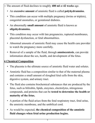 5
○ The amount of fluid declines to roughly 400 ml at 42 weeks age.
• An excessive amount of amniotic fluid is called polyhydramnios.
• This condition can occur with multiple pregnancy (twins or triplets),
congenital anomalies, or gestational diabetes.
• An abnormally small amount of amniotic fluid is known as
oligohydramnios.
• This condition may occur with late pregnancies, ruptured membranes,
placental dysfunction, or fetal abnormalities.
• Abnormal amounts of amniotic fluid may cause the health care provider
to watch the pregnancy more carefully.
• Removal of a sample of the fluid, through amniocentesis, can provide
information about the sex, health, and development of the fetus.
♦ Chemical Composition
• The placenta is the ultimate source of amniotic fluid water and solutes.
• Amniotic fluid has a composition similar to that of the maternal plasma
and contains a small amount of sloughed fetal cells from the skin,
digestive system, and urinary tract.
• The fluid also contains biochemical substances that are produced by the
fetus, such as bilirubin, lipids, enzymes, electrolytes, nitrogenous
compounds, and proteins that can be tested to determine the health or
maturity of the fetus.
• A portion of the fluid arises from the fetal respiratory tract, fetal urine,
the amniotic membrane, and the umbilical cord.
• As would be expected, the chemical composition of the amniotic
fluid changes when fetal urine production begins.
 