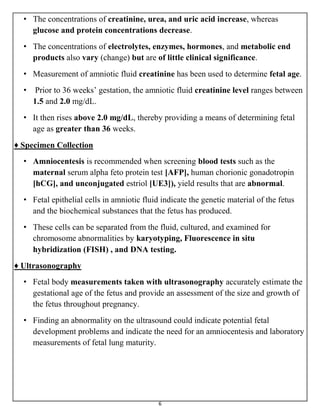 6
• The concentrations of creatinine, urea, and uric acid increase, whereas
glucose and protein concentrations decrease.
• The concentrations of electrolytes, enzymes, hormones, and metabolic end
products also vary (change) but are of little clinical significance.
• Measurement of amniotic fluid creatinine has been used to determine fetal age.
• Prior to 36 weeks’ gestation, the amniotic fluid creatinine level ranges between
1.5 and 2.0 mg/dL.
• It then rises above 2.0 mg/dL, thereby providing a means of determining fetal
age as greater than 36 weeks.
♦ Specimen Collection
• Amniocentesis is recommended when screening blood tests such as the
maternal serum alpha feto protein test [AFP], human chorionic gonadotropin
[hCG], and unconjugated estriol [UE3]), yield results that are abnormal.
• Fetal epithelial cells in amniotic fluid indicate the genetic material of the fetus
and the biochemical substances that the fetus has produced.
• These cells can be separated from the fluid, cultured, and examined for
chromosome abnormalities by karyotyping, Fluorescence in situ
hybridization (FISH) , and DNA testing.
♦ Ultrasonography
• Fetal body measurements taken with ultrasonography accurately estimate the
gestational age of the fetus and provide an assessment of the size and growth of
the fetus throughout pregnancy.
• Finding an abnormality on the ultrasound could indicate potential fetal
development problems and indicate the need for an amniocentesis and laboratory
measurements of fetal lung maturity.
 