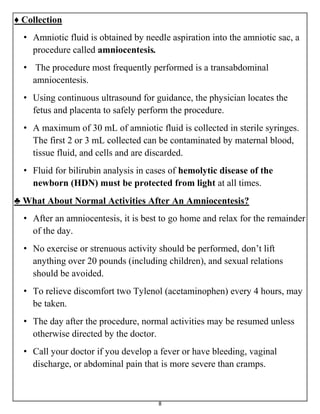 8
♦ Collection
• Amniotic fluid is obtained by needle aspiration into the amniotic sac, a
procedure called amniocentesis.
• The procedure most frequently performed is a transabdominal
amniocentesis.
• Using continuous ultrasound for guidance, the physician locates the
fetus and placenta to safely perform the procedure.
• A maximum of 30 mL of amniotic fluid is collected in sterile syringes.
The first 2 or 3 mL collected can be contaminated by maternal blood,
tissue fluid, and cells and are discarded.
• Fluid for bilirubin analysis in cases of hemolytic disease of the
newborn (HDN) must be protected from light at all times.
♣ What About Normal Activities After An Amniocentesis?
• After an amniocentesis, it is best to go home and relax for the remainder
of the day.
• No exercise or strenuous activity should be performed, don’t lift
anything over 20 pounds (including children), and sexual relations
should be avoided.
• To relieve discomfort two Tylenol (acetaminophen) every 4 hours, may
be taken.
• The day after the procedure, normal activities may be resumed unless
otherwise directed by the doctor.
• Call your doctor if you develop a fever or have bleeding, vaginal
discharge, or abdominal pain that is more severe than cramps.
 