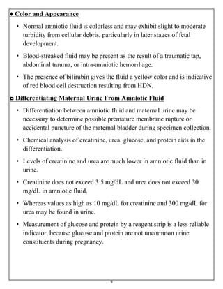 9
♦ Color and Appearance
• Normal amniotic fluid is colorless and may exhibit slight to moderate
turbidity from cellular debris, particularly in later stages of fetal
development.
• Blood-streaked fluid may be present as the result of a traumatic tap,
abdominal trauma, or intra-amniotic hemorrhage.
• The presence of bilirubin gives the fluid a yellow color and is indicative
of red blood cell destruction resulting from HDN.
◘ Differentiating Maternal Urine From Amniotic Fluid
• Differentiation between amniotic fluid and maternal urine may be
necessary to determine possible premature membrane rupture or
accidental puncture of the maternal bladder during specimen collection.
• Chemical analysis of creatinine, urea, glucose, and protein aids in the
differentiation.
• Levels of creatinine and urea are much lower in amniotic fluid than in
urine.
• Creatinine does not exceed 3.5 mg/dL and urea does not exceed 30
mg/dL in amniotic fluid.
• Whereas values as high as 10 mg/dL for creatinine and 300 mg/dL for
urea may be found in urine.
• Measurement of glucose and protein by a reagent strip is a less reliable
indicator, because glucose and protein are not uncommon urine
constituents during pregnancy.
 