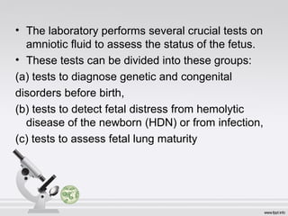 • The laboratory performs several crucial tests on 
amniotic fluid to assess the status of the fetus. 
• These tests can be divided into these groups: 
(a) tests to diagnose genetic and congenital 
disorders before birth, 
(b) tests to detect fetal distress from hemolytic 
disease of the newborn (HDN) or from infection, 
(c) tests to assess fetal lung maturity 
 