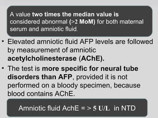 A value two times the median value is 
considered abnormal (>2 MoM) for both maternal 
serum and amniotic fluid. 
• Elevated amniotic fluid AFP levels are followed 
by measurement of amniotic 
acetylcholinesterase (AChE). 
• The test is more specific for neural tube 
disorders than AFP, provided it is not 
performed on a bloody specimen, because 
blood contains AChE. 
Amniotic fluid AchE = > 5 U/L in NTD 
 