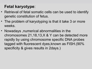 Fetal karyotype: 
• Retrieval of fetal somatic cells can be used to identify 
genetic constitution of fetus. 
• The problem of karyotyping is that it take 3 or more 
weeks. 
• Nowadays ,numerical abnormalities in the 
chromosomes 21,18,13,X & Y can be detected more 
rapidly by using chromosome specific DNA probes 
tagged with fluorescent dyes,known as FISH.(90% 
specificity & gives results in 2days.) 
 