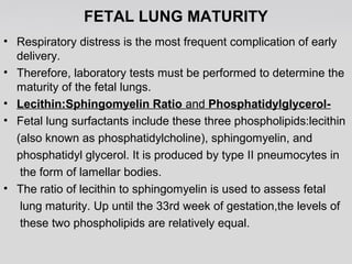 FETAL LUNG MATURITY 
• Respiratory distress is the most frequent complication of early 
delivery. 
• Therefore, laboratory tests must be performed to determine the 
maturity of the fetal lungs. 
• Lecithin:Sphingomyelin Ratio and Phosphatidylglycerol- 
• Fetal lung surfactants include these three phospholipids:lecithin 
(also known as phosphatidylcholine), sphingomyelin, and 
phosphatidyl glycerol. It is produced by type II pneumocytes in 
the form of lamellar bodies. 
• The ratio of lecithin to sphingomyelin is used to assess fetal 
lung maturity. Up until the 33rd week of gestation,the levels of 
these two phospholipids are relatively equal. 
 