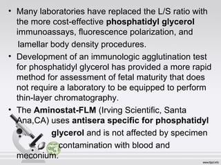 • Many laboratories have replaced the L/S ratio with 
the more cost-effective phosphatidyl glycerol 
immunoassays, fluorescence polarization, and 
lamellar body density procedures. 
• Development of an immunologic agglutination test 
for phosphatidyl glycerol has provided a more rapid 
method for assessment of fetal maturity that does 
not require a laboratory to be equipped to perform 
thin-layer chromatography. 
• The Aminostat-FLM (Irving Scientific, Santa 
Ana,CA) uses antisera specific for phosphatidyl 
glycerol and is not affected by specimen 
contamination with blood and 
meconium. 
 
