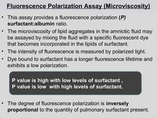 Fluorescence Polarization Assay (Microviscosity) 
• This assay provides a fluorescence polarization (P) 
surfactant:albumin ratio. 
• The microviscosity of lipid aggregates in the amniotic fluid may 
be assayed by mixing the fluid with a specific fluorescent dye 
that becomes incorporated in the lipids of surfactant. 
• The intensity of fluorescence is measured by polarized light. 
• Dye bound to surfactant has a longer fluorescence lifetime and 
exhibits a low polarization. 
P value is high with low levels of surfactant , 
P value is low with high levels of surfactant. 
• The degree of fluorescence polarization is inversely 
proportional to the quantity of pulmonary surfactant present. 
 