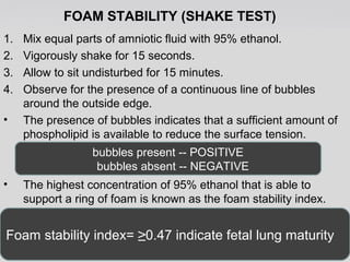 FOAM STABILITY (SHAKE TEST) 
1. Mix equal parts of amniotic fluid with 95% ethanol. 
2. Vigorously shake for 15 seconds. 
3. Allow to sit undisturbed for 15 minutes. 
4. Observe for the presence of a continuous line of bubbles 
around the outside edge. 
• The presence of bubbles indicates that a sufficient amount of 
phospholipid is available to reduce the surface tension. 
bubbles present -- POSITIVE 
bubbles absent -- NEGATIVE 
• The highest concentration of 95% ethanol that is able to 
support a ring of foam is known as the foam stability index. 
Foam stability index= ≥0.47 indicate fetal lung maturity 
 