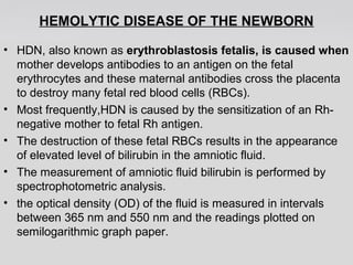 HEMOLYTIC DISEASE OF THE NEWBORN 
• HDN, also known as erythroblastosis fetalis, is caused when 
mother develops antibodies to an antigen on the fetal 
erythrocytes and these maternal antibodies cross the placenta 
to destroy many fetal red blood cells (RBCs). 
• Most frequently,HDN is caused by the sensitization of an Rh-negative 
mother to fetal Rh antigen. 
• The destruction of these fetal RBCs results in the appearance 
of elevated level of bilirubin in the amniotic fluid. 
• The measurement of amniotic fluid bilirubin is performed by 
spectrophotometric analysis. 
• the optical density (OD) of the fluid is measured in intervals 
between 365 nm and 550 nm and the readings plotted on 
semilogarithmic graph paper. 
 