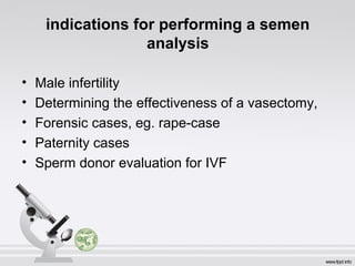 indications for performing a semen 
analysis 
• Male infertility 
• Determining the effectiveness of a vasectomy, 
• Forensic cases, eg. rape-case 
• Paternity cases 
• Sperm donor evaluation for IVF 
 
