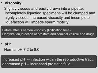 • Viscosity: 
Slightly viscous and easily drawn into a pipette. 
Incompletely liquefied specimens will be clumped and 
highly viscous. Increased viscosity and incomplete 
liquefaction will impede sperm motility. 
Fators affects semen viscosity (liqification time): 
Dehydration,Infection of prostate and seminal vesicle and drugs 
• pH: 
Normal pH:7.2 to 8.0 
Increased pH -- infection within the reproductive tract. 
decreased pH – increased prostatic fluid. 
 
