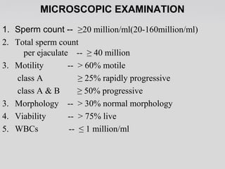 MICROSCOPIC EXAMINATION 
1. Sperm count -- ≥20 million/ml(20-160million/ml) 
2. Total sperm count 
per ejaculate -- ≥ 40 million 
3. Motility -- > 60% motile 
class A ≥ 25% rapidly progressive 
class A & B ≥ 50% progressive 
3. Morphology -- > 30% normal morphology 
4. Viability -- > 75% live 
5. WBCs -- ≤ 1 million/ml 
 