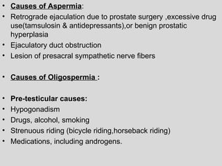 • Causes of Aspermia: 
• Retrograde ejaculation due to prostate surgery ,excessive drug 
use(tamsulosin & antidepressants),or benign prostatic 
hyperplasia 
• Ejaculatory duct obstruction 
• Lesion of presacral sympathetic nerve fibers 
• Causes of Oligospermia : 
• Pre-testicular causes: 
• Hypogonadism 
• Drugs, alcohol, smoking 
• Strenuous riding (bicycle riding,horseback riding) 
• Medications, including androgens. 
 