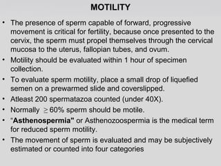 MOTILITY 
• The presence of sperm capable of forward, progressive 
movement is critical for fertility, because once presented to the 
cervix, the sperm must propel themselves through the cervical 
mucosa to the uterus, fallopian tubes, and ovum. 
• Motility should be evaluated within 1 hour of specimen 
collection. 
• To evaluate sperm motility, place a small drop of liquefied 
semen on a prewarmed slide and coverslipped. 
• Atleast 200 spermatazoa counted (under 40X). 
• Normally ≥ 60% sperm should be motile. 
• “Asthenospermia" or Asthenozoospermia is the medical term 
for reduced sperm motility. 
• The movement of sperm is evaluated and may be subjectively 
estimated or counted into four categories 
 
