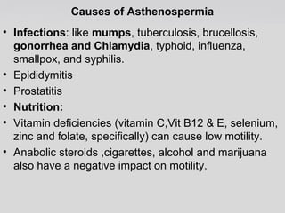 Causes of Asthenospermia 
• Infections: like mumps, tuberculosis, brucellosis, 
gonorrhea and Chlamydia, typhoid, influenza, 
smallpox, and syphilis. 
• Epididymitis 
• Prostatitis 
• Nutrition: 
• Vitamin deficiencies (vitamin C,Vit B12 & E, selenium, 
zinc and folate, specifically) can cause low motility. 
• Anabolic steroids ,cigarettes, alcohol and marijuana 
also have a negative impact on motility. 
 