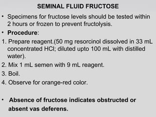 SEMINAL FLUID FRUCTOSE 
• Specimens for fructose levels should be tested within 
2 hours or frozen to prevent fructolysis. 
• Procedure: 
1. Prepare reagent.(50 mg resorcinol dissolved in 33 mL 
concentrated HCl; diluted upto 100 mL with distilled 
water). 
2. Mix 1 mL semen with 9 mL reagent. 
3. Boil. 
4. Observe for orange-red color. 
• Absence of fructose indicates obstructed or 
absent vas deferens. 
 