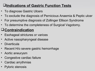 Indications of Gastric Function Tests 
• To diagnose Gastric Ulcers 
• To exclude the diagnosis of Pernicious Anaemia & Peptic ulcer 
• For presumptive diagnosis of Zollinger Ellison Syndrome 
• To determine the completeness of Surgical Vagotomy. 
Contraindication 
• Esohageal strictures or varices 
• Active nasopharyngeal disease 
• Diverticula 
• Recent H/o severe gastric hemorrhage 
• Aortic aneurysm 
• Congestive cardiac failure 
• Cardiac arrythmias 
• Pyloric stenosis 
 