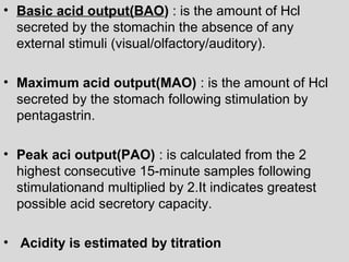 • Basic acid output(BAO) : is the amount of Hcl 
secreted by the stomachin the absence of any 
external stimuli (visual/olfactory/auditory). 
• Maximum acid output(MAO) : is the amount of Hcl 
secreted by the stomach following stimulation by 
pentagastrin. 
• Peak aci output(PAO) : is calculated from the 2 
highest consecutive 15-minute samples following 
stimulationand multiplied by 2.It indicates greatest 
possible acid secretory capacity. 
• Acidity is estimated by titration 
 