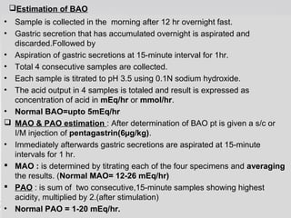 Estimation of BAO 
• Sample is collected in the morning after 12 hr overnight fast. 
• Gastric secretion that has accumulated overnight is aspirated and 
discarded.Followed by 
• Aspiration of gastric secretions at 15-minute interval for 1hr. 
• Total 4 consecutive samples are collected. 
• Each sample is titrated to pH 3.5 using 0.1N sodium hydroxide. 
• The acid output in 4 samples is totaled and result is expressed as 
concentration of acid in mEq/hr or mmol/hr. 
• Normal BAO=upto 5mEq/hr 
 MAO & PAO estimation : After determination of BAO pt is given a s/c or 
I/M injection of pentagastrin(6μg/kg). 
• Immediately afterwards gastric secretions are aspirated at 15-minute 
intervals for 1 hr. 
 MAO : is determined by titrating each of the four specimens and averaging 
the results. (Normal MAO= 12-26 mEq/hr) 
 PAO : is sum of two consecutive,15-minute samples showing highest 
acidity, multiplied by 2.(after stimulation) 
• Normal PAO = 1-20 mEq/hr. 
 