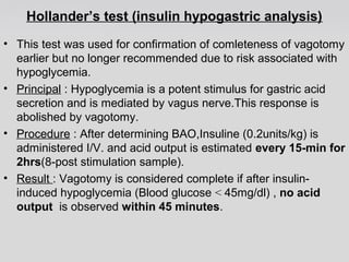Hollander’s test (insulin hypogastric analysis) 
• This test was used for confirmation of comleteness of vagotomy 
earlier but no longer recommended due to risk associated with 
hypoglycemia. 
• Principal : Hypoglycemia is a potent stimulus for gastric acid 
secretion and is mediated by vagus nerve.This response is 
abolished by vagotomy. 
• Procedure : After determining BAO,Insuline (0.2units/kg) is 
administered I/V. and acid output is estimated every 15-min for 
2hrs(8-post stimulation sample). 
• Result : Vagotomy is considered complete if after insulin-induced 
hypoglycemia (Blood glucose < 45mg/dl) , no acid 
output is observed within 45 minutes. 
 
