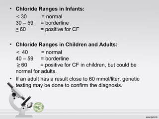 • Chloride Ranges in Infants: 
< 30 = normal 
30 – 59 = borderline 
≥ 60 = positive for CF 
• Chloride Ranges in Children and Adults: 
< 40 = normal 
40 – 59 = borderline 
≥ 60 = positive for CF in children, but could be 
normal for adults. 
• If an adult has a result close to 60 mmol/liter, genetic 
testing may be done to confirm the diagnosis. 
 