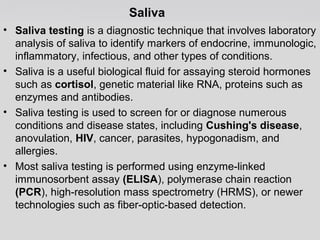 Saliva 
• Saliva testing is a diagnostic technique that involves laboratory 
analysis of saliva to identify markers of endocrine, immunologic, 
inflammatory, infectious, and other types of conditions. 
• Saliva is a useful biological fluid for assaying steroid hormones 
such as cortisol, genetic material like RNA, proteins such as 
enzymes and antibodies. 
• Saliva testing is used to screen for or diagnose numerous 
conditions and disease states, including Cushing's disease, 
anovulation, HIV, cancer, parasites, hypogonadism, and 
allergies. 
• Most saliva testing is performed using enzyme-linked 
immunosorbent assay (ELISA), polymerase chain reaction 
(PCR), high-resolution mass spectrometry (HRMS), or newer 
technologies such as fiber-optic-based detection. 
 
