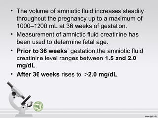• The volume of amniotic fluid increases steadily 
throughout the pregnancy up to a maximum of 
1000–1200 mL at 36 weeks of gestation. 
• Measurement of amniotic fluid creatinine has 
been used to determine fetal age. 
• Prior to 36 weeks’ gestation,the amniotic fluid 
creatinine level ranges between 1.5 and 2.0 
mg/dL. 
• After 36 weeks rises to >2.0 mg/dL. 
 