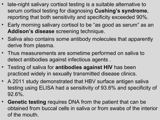 • late-night salivary cortisol testing is a suitable alternative to 
serum cortisol testing for diagnosing Cushing’s syndrome, 
reporting that both sensitivity and specificity exceeded 90%. 
• Early morning salivary cortisol to be “as good as serum” as an 
Addison’s disease screening technique. 
• Saliva also contains some antibody molecules that apparently 
derive from plasma. 
• Thus measurements are sometime performed on saliva to 
detect antibodies against infectious agents . 
• Testing of saliva for antibodies against HIV has been 
practiced widely in sexually transmitted disease clinics. 
• A 2011 study demonstrated that HBV surface antigen saliva 
testing using ELISA had a sensitivity of 93.6% and specificity of 
92.6%. 
• Genetic testing requires DNA from the patient that can be 
obtained from buccal cells in saliva or from swabs of the interior 
of the mouth. 
 
