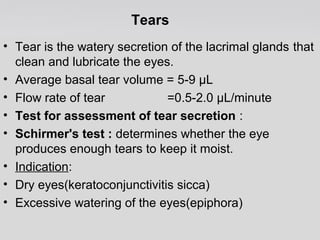 Tears 
• Tear is the watery secretion of the lacrimal glands that 
clean and lubricate the eyes. 
• Average basal tear volume = 5-9 μL 
• Flow rate of tear =0.5-2.0 μL/minute 
• Test for assessment of tear secretion : 
• Schirmer's test : determines whether the eye 
produces enough tears to keep it moist. 
• Indication: 
• Dry eyes(keratoconjunctivitis sicca) 
• Excessive watering of the eyes(epiphora) 
 