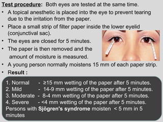 Test procedure: Both eyes are tested at the same time. 
• A topical anesthetic is placed into the eye to prevent tearing 
due to the irritation from the paper. 
• Place a small strip of filter paper inside the lower eyelid 
(conjunctival sac). 
• The eyes are closed for 5 minutes. 
• The paper is then removed and the 
amount of moisture is measured. 
• A young person normally moistens 15 mm of each paper strip. 
• Result : 
1. Normal - ≥15 mm wetting of the paper after 5 minutes. 
2. Mild - 14-9 mm wetting of the paper after 5 minutes. 
3. Moderate - 8-4 mm wetting of the paper after 5 minutes. 
4. Severe - <4 mm wetting of the paper after 5 minutes. 
Persons with Sjögren's syndrome moisten < 5 mm in 5 
minutes 
 