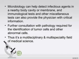 • Microbiology can help detect infectious agents in 
a nearby body cavity or membrane, and 
immunological tests and other miscellaneous 
tests can also provide the physician with critical 
information. 
• Further consultation with pathology required for 
the identification of tumor cells and other 
abnormal cells. 
• Thus it’s a muldisciplinary & multispeciality field 
of medical science. 
 