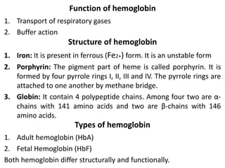 Function of hemoglobin
1. Transport of respiratory gases
2. Buffer action
Structure of hemoglobin
1. Iron: It is present in ferrous (Fe2+) form. It is an unstable form
2. Porphyrin: The pigment part of heme is called porphyrin. It is
formed by four pyrrole rings I, II, III and IV. The pyrrole rings are
attached to one another by methane bridge.
3. Globin: It contain 4 polypeptide chains. Among four two are α-
chains with 141 amino acids and two are β-chains with 146
amino acids.
Types of hemoglobin
1. Adult hemoglobin (HbA)
2. Fetal Hemoglobin (HbF)
Both hemoglobin differ structurally and functionally.
 
