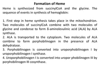 Formation of Heme
Heme is synthesized from succinylCoA and the glycine. The
sequence of events in synthesis of hemoglobin:
1. First step in heme synthesis takes place in the mitochondrion.
Two molecules of succinylCoA combine with two molecules of
glycine and condense to form δ-aminolevulinic acid (ALA) by ALA
synthase.
2. ALA is transported to the cytoplasm. Two molecules of ALA
combine to form porphobilinogen in the presence of ALA
dehydratase.
3. Porphobilinogen is converted into uroporphobilinogen I by
uroporphobilinogen I synthase.
4. Uroporphobilinogen I is converted into uropor phobilinogen III by
porphobilinogen III cosynthase.
 