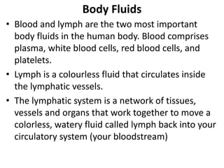 Body Fluids
• Blood and lymph are the two most important
body fluids in the human body. Blood comprises
plasma, white blood cells, red blood cells, and
platelets.
• Lymph is a colourless fluid that circulates inside
the lymphatic vessels.
• The lymphatic system is a network of tissues,
vessels and organs that work together to move a
colorless, watery fluid called lymph back into your
circulatory system (your bloodstream)
 