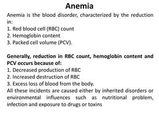 Anemia
Anemia is the blood disorder, characterized by the reduction
in:
1. Red blood cell (RBC) count
2. Hemoglobin content
3. Packed cell volume (PCV).
Generally, reduction in RBC count, hemoglobin content and
PCV occurs because of:
1. Decreased production of RBC
2. Increased destruction of RBC
3. Excess loss of blood from the body.
All these incidents are caused either by inherited disorders or
environmental influences such as nutritional problem,
infection and exposure to drugs or toxins
 