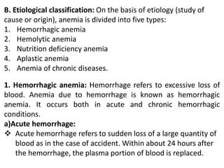 B. Etiological classification: On the basis of etiology (study of
cause or origin), anemia is divided into five types:
1. Hemorrhagic anemia
2. Hemolytic anemia
3. Nutrition deficiency anemia
4. Aplastic anemia
5. Anemia of chronic diseases.
1. Hemorrhagic anemia: Hemorrhage refers to excessive loss of
blood. Anemia due to hemorrhage is known as hemorrhagic
anemia. It occurs both in acute and chronic hemorrhagic
conditions.
a)Acute hemorrhage:
 Acute hemorrhage refers to sudden loss of a large quantity of
blood as in the case of accident. Within about 24 hours after
the hemorrhage, the plasma portion of blood is replaced.
 