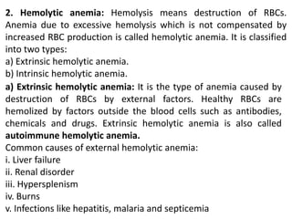 2. Hemolytic anemia: Hemolysis means destruction of RBCs.
Anemia due to excessive hemolysis which is not compensated by
increased RBC production is called hemolytic anemia. It is classified
into two types:
a) Extrinsic hemolytic anemia.
b) Intrinsic hemolytic anemia.
a) Extrinsic hemolytic anemia: It is the type of anemia caused by
destruction of RBCs by external factors. Healthy RBCs are
hemolized by factors outside the blood cells such as antibodies,
chemicals and drugs. Extrinsic hemolytic anemia is also called
autoimmune hemolytic anemia.
Common causes of external hemolytic anemia:
i. Liver failure
ii. Renal disorder
iii. Hypersplenism
iv. Burns
v. Infections like hepatitis, malaria and septicemia
 