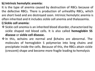 b) Intrinsic hemolytic anemia:
It is the type of anemia caused by destruction of RBCs because of
the defective RBCs. There is production of unhealthy RBCs, which
are short lived and are destroyed soon. Intrinsic hemolytic anemia is
often inherited and it includes sickle cell anemia and thalassemia.
i) Sickle cell anemia:
 Sickle cell anemia is an inherited blood disorder, characterized by
sickle shaped red blood cells. It is also called hemoglobin SS
disease or sickle cell disease.
 In this, αchains are normal and βchains are abnormal. The
molecules of hemoglobin S polymerize into long chains and
precipitate inside the cells. Because of this, the RBCs attain sickle
(crescent) shape and become more fragile leading to hemolysis
 