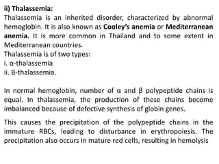 ii) Thalassemia:
Thalassemia is an inherited disorder, characterized by abnormal
hemoglobin. It is also known as Cooley’s anemia or Mediterranean
anemia. It is more common in Thailand and to some extent in
Mediterranean countries.
Thalassemia is of two types:
i. α-thalassemia
ii. Β-thalassemia.
In normal hemoglobin, number of α and β polypeptide chains is
equal. In thalassemia, the production of these chains become
imbalanced because of defective synthesis of globin genes.
This causes the precipitation of the polypeptide chains in the
immature RBCs, leading to disturbance in erythropoiesis. The
precipitation also occurs in mature red cells, resulting in hemolysis
 