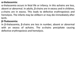 α-thalassemia:
α-thalassemia occurs in fetal life or infancy. In this αchains are less,
absent or abnormal. In adults, β-chains are in excess and in children,
γ-chains are in excess. This leads to defective erythropoiesis and
hemolysis. The infants may be stillborn or may die immediately after
birth.
β-Thalassemia:
In β-thalassemia, β-chains are less in number, absent or abnormal
with an excess of αchains. The α-chains precipitate causing
defective erythropoiesis and hemolysis.
 