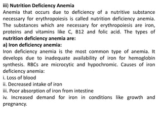 iii) Nutrition Deficiency Anemia
Anemia that occurs due to deficiency of a nutritive substance
necessary for erythropoiesis is called nutrition deficiency anemia.
The substances which are necessary for erythropoiesis are iron,
proteins and vitamins like C, B12 and folic acid. The types of
nutrition deficiency anemia are:
a) Iron deficiency anemia:
Iron deficiency anemia is the most common type of anemia. It
develops due to inadequate availability of iron for hemoglobin
synthesis. RBCs are microcytic and hypochromic. Causes of iron
deficiency anemia:
i. Loss of blood
ii. Decreased intake of iron
iii. Poor absorption of iron from intestine
iv. Increased demand for iron in conditions like growth and
pregnancy.
 