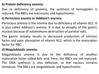 b) Protein deficiency anemia:
Due to deficiency of proteins, the synthesis of hemoglobin is
reduced. The RBCs are macrocytic and hypochromic.
c) Pernicious anemia or Addison’s anemia:
Pernicious anemia is the anemia due to deficiency of vitamin B12. It
is also called Addison’s anemia. It is due to atrophy of the gastric
mucosa because of autoimmune destruction of parietal cells.
The gastric atrophy results in decreased production of intrinsic
factor and poor absorption of vitamin B12, which is the maturation
factor for RBC.
d) Megaloblastic anemia:
Megaloblastic anemia is due to the deficiency of another
maturation factor called folic acid. Here, the RBCs are not matured.
The DNA synthesis is also defective, so the nucleus remains
immature. The RBCs are megaloblastic and hypochromic.
 