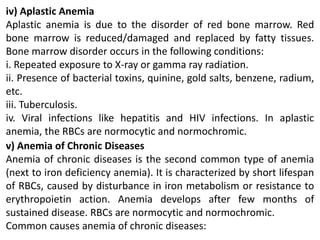 iv) Aplastic Anemia
Aplastic anemia is due to the disorder of red bone marrow. Red
bone marrow is reduced/damaged and replaced by fatty tissues.
Bone marrow disorder occurs in the following conditions:
i. Repeated exposure to X-ray or gamma ray radiation.
ii. Presence of bacterial toxins, quinine, gold salts, benzene, radium,
etc.
iii. Tuberculosis.
iv. Viral infections like hepatitis and HIV infections. In aplastic
anemia, the RBCs are normocytic and normochromic.
v) Anemia of Chronic Diseases
Anemia of chronic diseases is the second common type of anemia
(next to iron deficiency anemia). It is characterized by short lifespan
of RBCs, caused by disturbance in iron metabolism or resistance to
erythropoietin action. Anemia develops after few months of
sustained disease. RBCs are normocytic and normochromic.
Common causes anemia of chronic diseases:
 